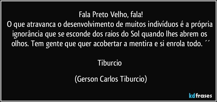 Fala Preto Velho, fala!
O que atravanca o desenvolvimento de muitos indivíduos é a própria ignorância que se esconde dos raios do Sol quando lhes abrem os olhos. Tem gente que quer acobertar a mentira e si enrola todo. ´´

Tiburcio (Gerson Carlos Tiburcio)