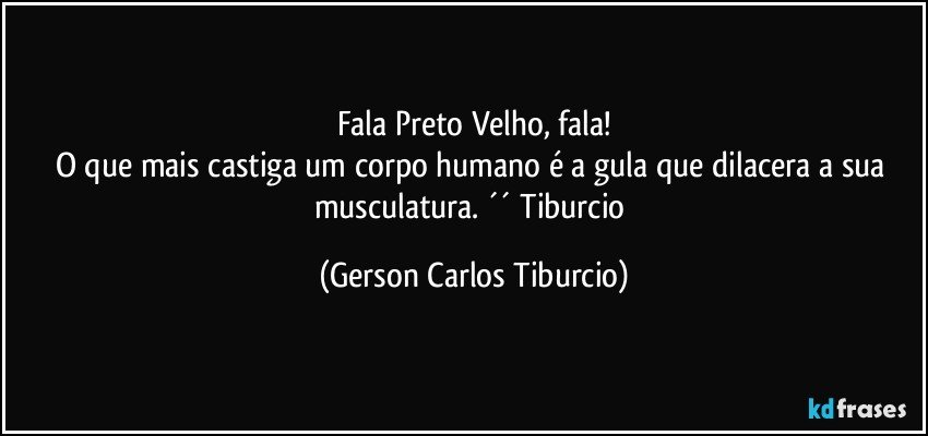 Fala Preto Velho, fala!
O que mais castiga um corpo humano é a gula que dilacera a sua musculatura. ´´ Tiburcio (Gerson Carlos Tiburcio)