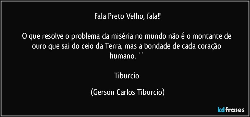 Fala Preto Velho, fala!!

O que resolve o problema da miséria no mundo não é o montante de ouro que sai do ceio da Terra, mas a bondade de cada coração humano. ´´ 

Tiburcio (Gerson Carlos Tiburcio)