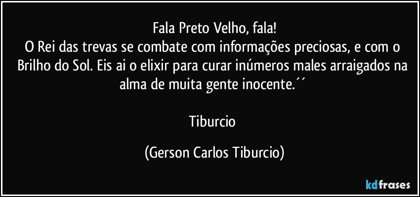 Fala Preto Velho, fala!
O Rei das trevas se combate com informações preciosas, e com o Brilho do Sol. Eis ai o elixir para curar inúmeros males arraigados na alma de muita gente inocente.´´ 

Tiburcio (Gerson Carlos Tiburcio)