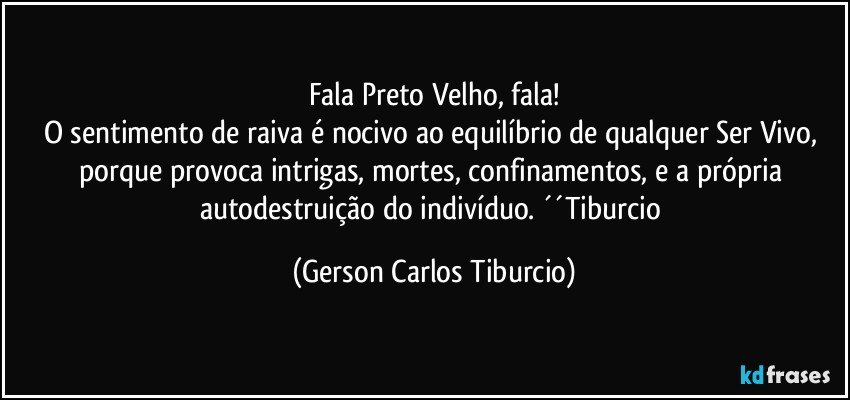 Fala Preto Velho, fala!
O sentimento de raiva é nocivo ao equilíbrio de qualquer Ser Vivo, porque provoca intrigas, mortes, confinamentos, e a própria autodestruição do indivíduo. ´´Tiburcio (Gerson Carlos Tiburcio)