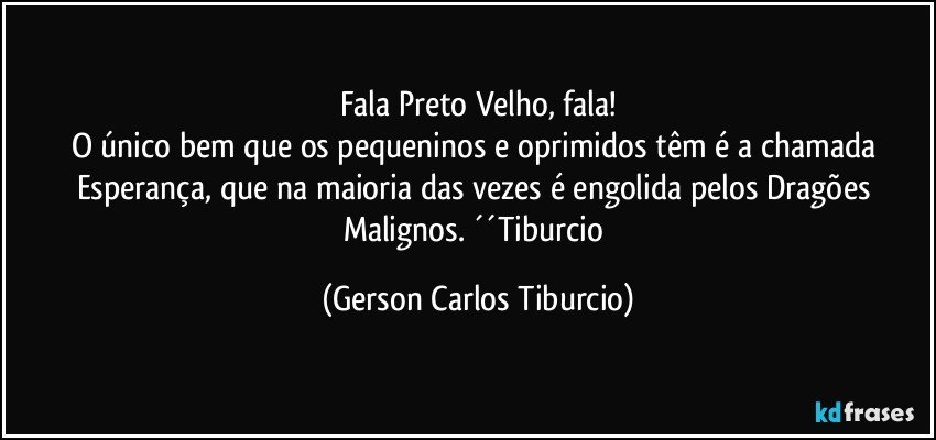 Fala Preto Velho, fala!
O único bem que os pequeninos e oprimidos têm é a chamada Esperança, que na maioria das vezes é engolida pelos Dragões Malignos. ´´Tiburcio (Gerson Carlos Tiburcio)