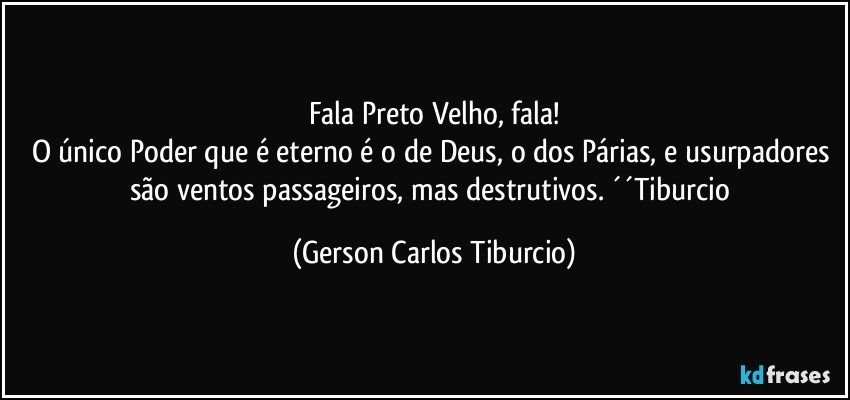 Fala Preto Velho, fala!
O único Poder que é eterno é o de Deus, o dos Párias, e usurpadores são ventos passageiros, mas destrutivos. ´´Tiburcio (Gerson Carlos Tiburcio)