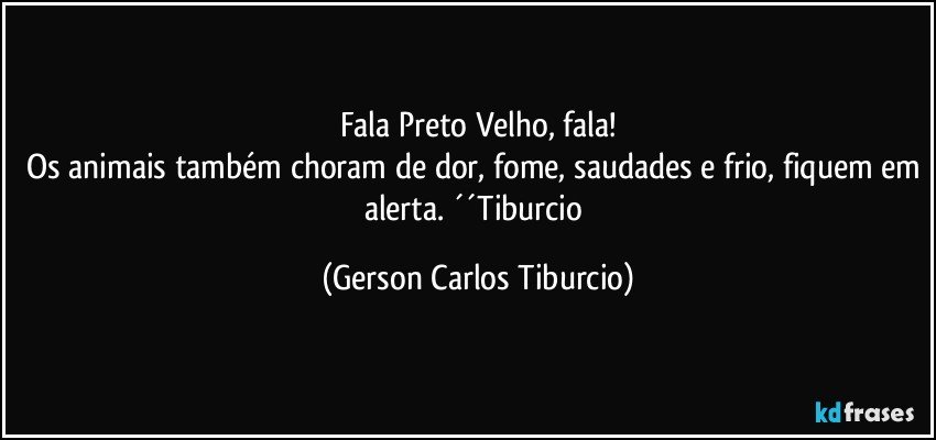 Fala Preto Velho, fala!
Os animais também choram de dor, fome, saudades e frio, fiquem em alerta. ´´Tiburcio (Gerson Carlos Tiburcio)