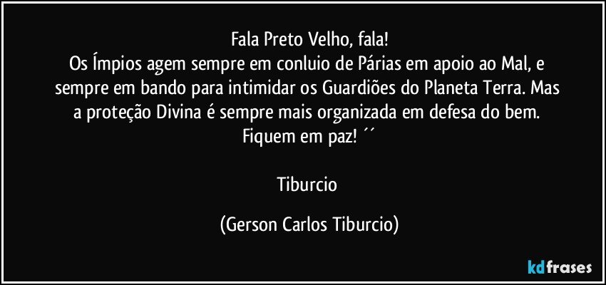 Fala Preto Velho, fala!
Os Ímpios agem sempre em conluio de Párias em apoio ao Mal, e sempre em bando para intimidar os Guardiões do Planeta Terra. Mas a proteção Divina é sempre mais organizada em defesa do bem. Fiquem em paz! ´´

Tiburcio (Gerson Carlos Tiburcio)