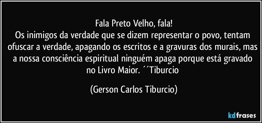 Fala Preto Velho, fala!
Os inimigos da verdade que se dizem representar o povo, tentam ofuscar a verdade, apagando os escritos e a gravuras dos murais, mas a nossa consciência espiritual ninguém apaga porque está gravado no Livro Maior. ´´Tiburcio (Gerson Carlos Tiburcio)