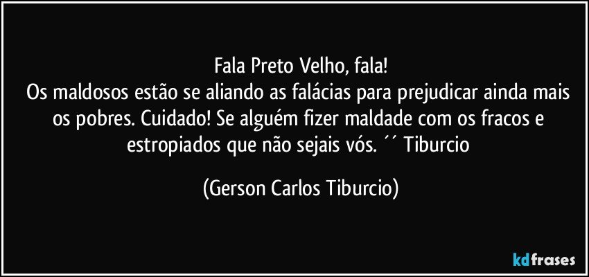 Fala Preto Velho, fala!
Os maldosos estão se aliando as falácias para prejudicar ainda mais os pobres. Cuidado! Se alguém fizer maldade com os fracos e estropiados que não sejais vós. ´´ Tiburcio (Gerson Carlos Tiburcio)