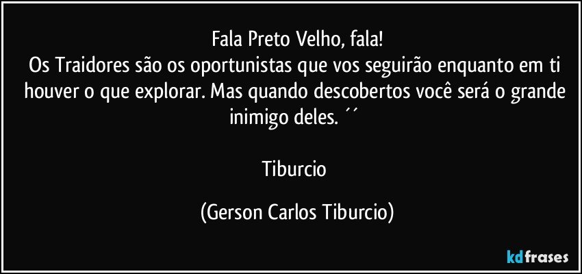 Fala Preto Velho, fala!
Os Traidores são os oportunistas que vos seguirão enquanto em ti houver o que explorar. Mas quando descobertos você será o grande inimigo deles. ´´ 

Tiburcio (Gerson Carlos Tiburcio)