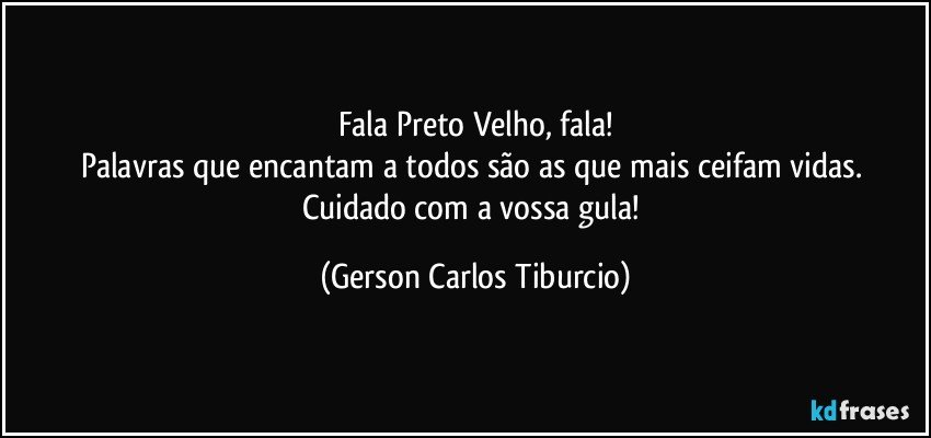 Fala Preto Velho, fala!
Palavras que encantam a todos são as que mais ceifam vidas. Cuidado com a vossa gula! (Gerson Carlos Tiburcio)