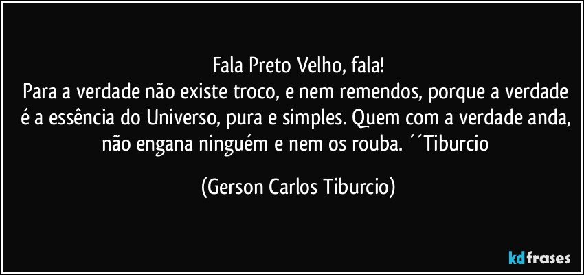 Fala Preto Velho, fala!
Para a verdade não existe troco, e nem remendos, porque a verdade é a essência do Universo, pura e simples. Quem com a verdade anda, não engana ninguém e nem os rouba. ´´Tiburcio (Gerson Carlos Tiburcio)