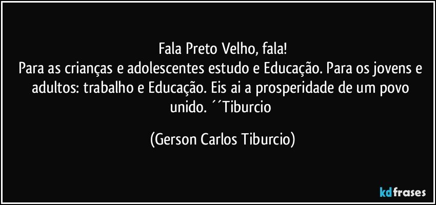 Fala Preto Velho, fala!
Para as crianças e adolescentes estudo e Educação. Para os jovens e adultos: trabalho e Educação. Eis ai a prosperidade de um povo unido. ´´Tiburcio (Gerson Carlos Tiburcio)