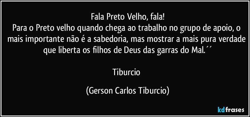 Fala Preto Velho, fala!
Para o Preto velho quando chega ao trabalho no grupo de apoio, o mais importante não é a sabedoria, mas mostrar a mais pura verdade que liberta os filhos de Deus das garras do Mal.´´

Tiburcio (Gerson Carlos Tiburcio)