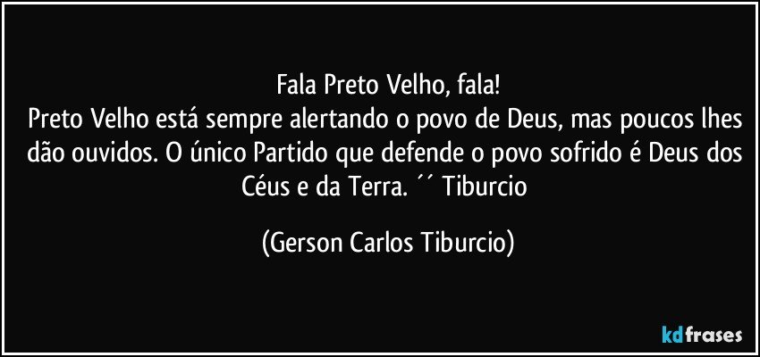 Fala Preto Velho, fala!
Preto Velho está sempre alertando o povo de Deus, mas poucos lhes dão ouvidos. O único Partido que defende o povo sofrido é Deus dos Céus e da Terra. ´´ Tiburcio (Gerson Carlos Tiburcio)