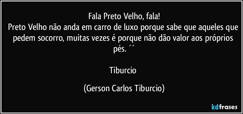 Fala Preto Velho, fala!
Preto Velho não anda em carro de luxo porque sabe que aqueles que pedem socorro, muitas vezes é porque não dão valor aos próprios pés. ´´

Tiburcio (Gerson Carlos Tiburcio)