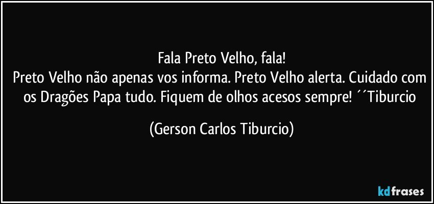 Fala Preto Velho, fala!
Preto Velho não apenas vos informa. Preto Velho alerta. Cuidado com os Dragões Papa tudo. Fiquem de olhos acesos sempre! ´´Tiburcio (Gerson Carlos Tiburcio)