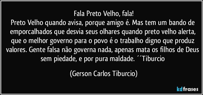 Fala Preto Velho, fala!
Preto Velho quando avisa, porque amigo é. Mas tem um bando de emporcalhados que desvia seus olhares quando preto velho alerta, que o melhor governo para o povo é o trabalho digno que produz valores. Gente falsa não governa nada, apenas mata os filhos de Deus sem piedade, e por pura maldade. ´´Tiburcio (Gerson Carlos Tiburcio)