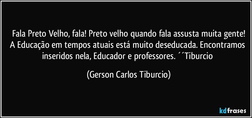 Fala Preto Velho, fala! Preto velho quando fala assusta muita gente!
A Educação em tempos atuais está muito deseducada. Encontramos inseridos nela, Educador e professores. ´´Tiburcio (Gerson Carlos Tiburcio)