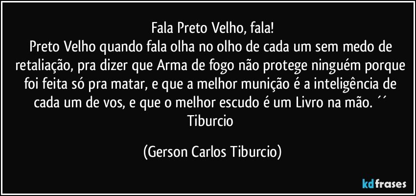 Fala Preto Velho, fala!
Preto Velho quando fala olha no olho de cada um sem medo de retaliação, pra dizer que Arma de fogo não protege ninguém porque foi feita só pra matar, e que a melhor munição é a inteligência de cada um de vos, e que o melhor escudo é um Livro na mão. ´´ Tiburcio (Gerson Carlos Tiburcio)