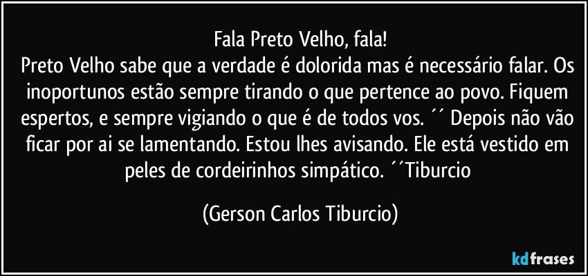 Fala Preto Velho, fala!
Preto Velho sabe que a verdade é dolorida mas é necessário falar. Os inoportunos estão sempre tirando o que pertence ao povo. Fiquem espertos, e sempre vigiando o que é de todos vos. ´´ Depois não vão ficar por ai se lamentando. Estou lhes avisando. Ele está vestido em peles de cordeirinhos simpático. ´´Tiburcio (Gerson Carlos Tiburcio)