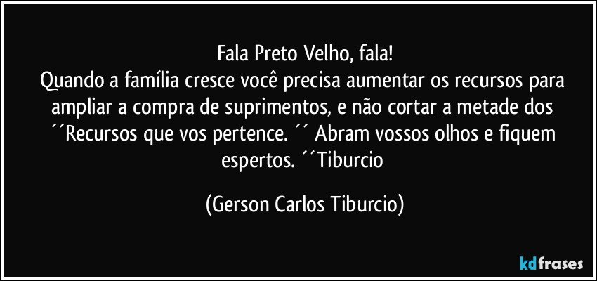 Fala Preto Velho, fala!
Quando a família cresce você precisa aumentar os recursos para ampliar a compra de suprimentos, e não cortar a metade dos ´´Recursos que vos pertence. ´´ Abram vossos olhos e fiquem espertos. ´´Tiburcio (Gerson Carlos Tiburcio)