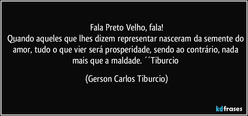 Fala Preto Velho, fala!
Quando aqueles que lhes dizem representar nasceram da semente do amor, tudo o que vier será prosperidade, sendo ao contrário, nada mais que a maldade. ´´Tiburcio (Gerson Carlos Tiburcio)