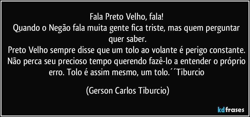 Fala Preto Velho, fala! 
Quando o Negão fala muita gente fica triste, mas quem perguntar quer saber.
Preto Velho sempre disse que um tolo ao volante é perigo constante. Não perca seu precioso tempo querendo fazê-lo a entender o próprio erro. Tolo é assim mesmo, um tolo.´´Tiburcio (Gerson Carlos Tiburcio)