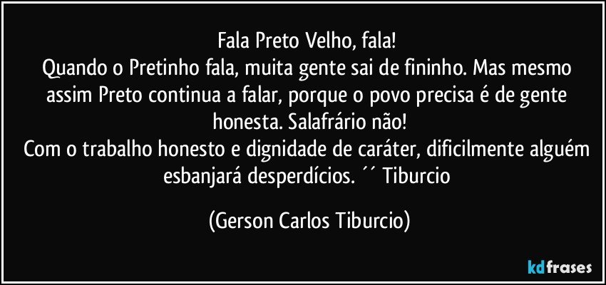 Fala Preto Velho, fala! 
Quando o Pretinho fala, muita gente sai de fininho. Mas mesmo assim Preto continua a falar, porque o povo precisa é de gente honesta. Salafrário não!
Com o trabalho honesto e dignidade de caráter, dificilmente alguém esbanjará desperdícios. ´´ Tiburcio (Gerson Carlos Tiburcio)