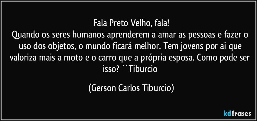 Fala Preto Velho, fala!
Quando os seres humanos aprenderem a amar as pessoas e fazer o uso dos objetos, o mundo ficará melhor. Tem jovens por ai que valoriza mais a moto e o carro que a própria esposa. Como pode ser isso? ´´Tiburcio (Gerson Carlos Tiburcio)