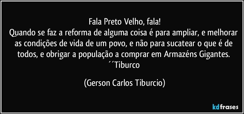 Fala Preto Velho, fala!
Quando se faz a reforma de alguma coisa é para ampliar, e melhorar as condições de vida de um povo, e não para sucatear o que é de todos, e obrigar a população a comprar em Armazéns Gigantes. ´´Tiburco (Gerson Carlos Tiburcio)