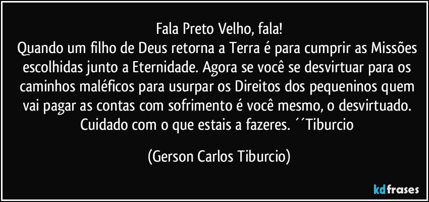 Fala Preto Velho, fala!
Quando um filho de Deus retorna a Terra é para cumprir as Missões escolhidas junto a Eternidade. Agora se você se desvirtuar para os caminhos maléficos para usurpar os Direitos dos pequeninos quem vai pagar as contas com sofrimento é você mesmo, o desvirtuado. Cuidado com o que estais a fazeres. ´´Tiburcio (Gerson Carlos Tiburcio)