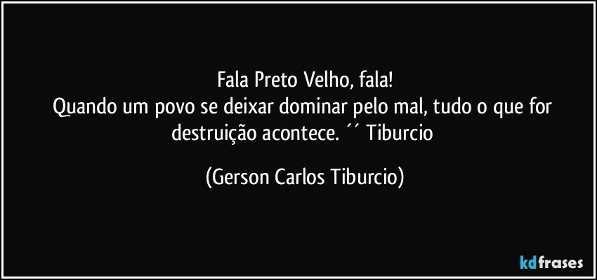 Fala Preto Velho, fala!
Quando um povo se deixar dominar pelo mal, tudo o que for destruição acontece. ´´ Tiburcio (Gerson Carlos Tiburcio)