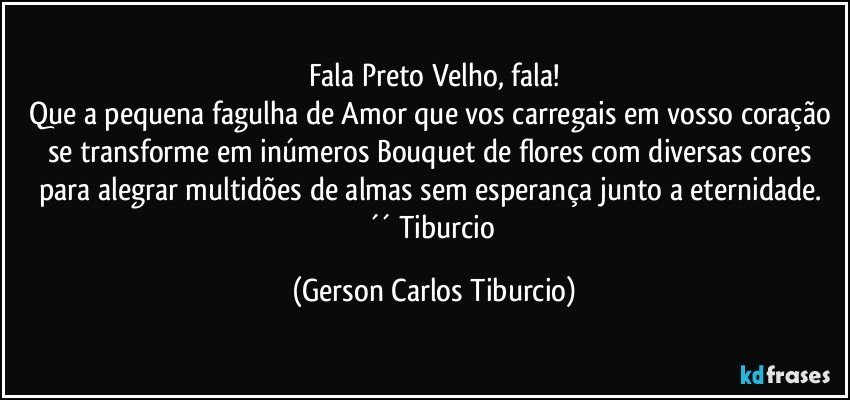 Fala Preto Velho, fala!
Que a pequena fagulha de Amor que vos carregais em vosso coração se transforme em inúmeros Bouquet de flores com diversas cores para alegrar multidões de almas sem esperança junto a eternidade. ´´ Tiburcio (Gerson Carlos Tiburcio)