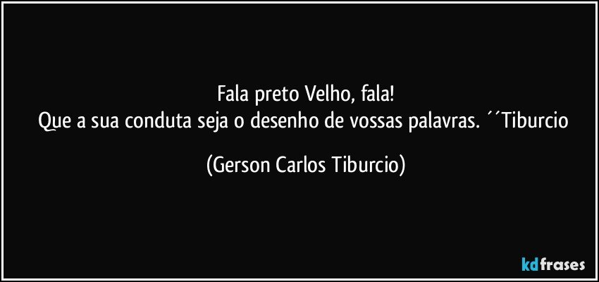 Fala preto Velho, fala!
Que a sua conduta seja o desenho de vossas palavras. ´´Tiburcio (Gerson Carlos Tiburcio)