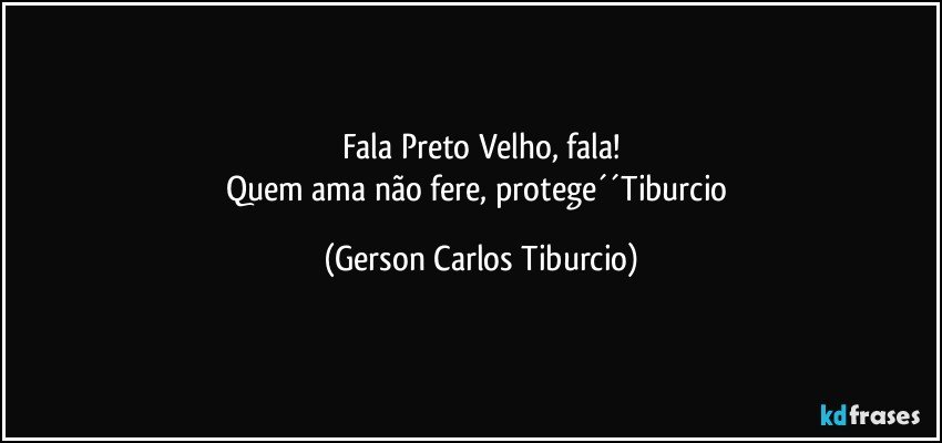 Fala Preto Velho, fala!
Quem ama não fere, protege´´Tiburcio (Gerson Carlos Tiburcio)