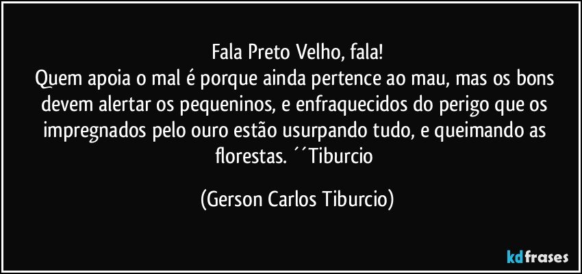 Fala Preto Velho, fala!
Quem apoia o mal é porque ainda pertence ao mau, mas os bons devem alertar os pequeninos, e enfraquecidos do perigo que os impregnados pelo ouro estão usurpando tudo, e queimando as florestas. ´´Tiburcio (Gerson Carlos Tiburcio)