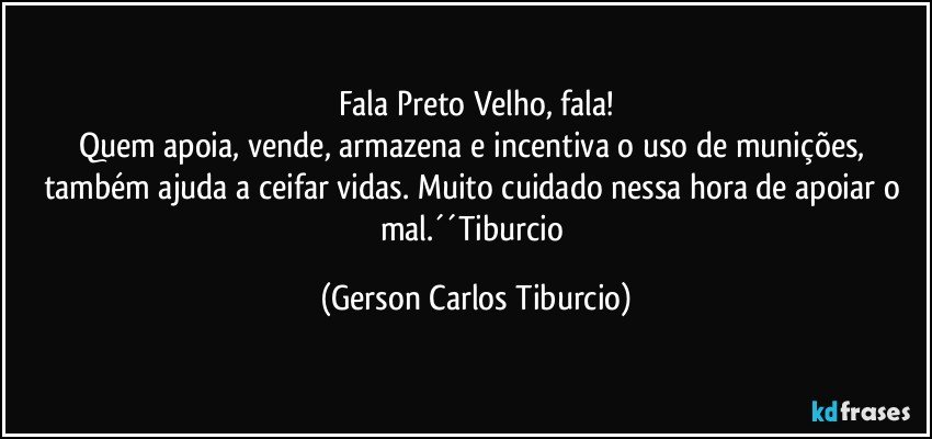 Fala Preto Velho, fala!
Quem apoia, vende, armazena e incentiva o uso de munições, também ajuda a ceifar vidas. Muito cuidado nessa hora de apoiar o mal.´´Tiburcio (Gerson Carlos Tiburcio)