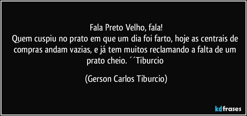 Fala Preto Velho, fala!
Quem cuspiu no prato em que um dia foi farto, hoje as centrais de compras andam vazias, e já tem muitos reclamando a falta de um prato cheio. ´´Tiburcio (Gerson Carlos Tiburcio)