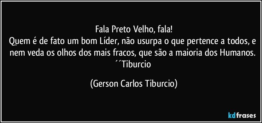 Fala Preto Velho, fala!
Quem é de fato um bom Líder, não usurpa o que pertence a todos, e nem veda os olhos dos mais fracos, que são a maioria dos Humanos. ´´Tiburcio (Gerson Carlos Tiburcio)