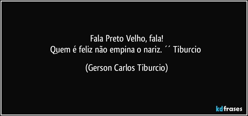 Fala Preto Velho, fala!
Quem é feliz não empina o nariz. ´´ Tiburcio (Gerson Carlos Tiburcio)