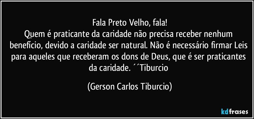 Fala Preto Velho, fala!
Quem é praticante da caridade não precisa receber nenhum benefício, devido a caridade ser natural. Não é necessário firmar Leis para aqueles que receberam os dons de Deus, que é ser praticantes da caridade. ´´Tiburcio (Gerson Carlos Tiburcio)