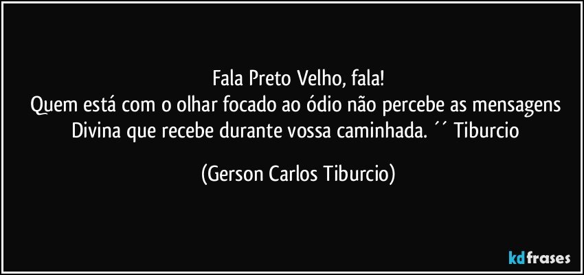 Fala Preto Velho, fala!
Quem está com o olhar focado ao ódio não percebe as mensagens Divina que recebe durante vossa caminhada. ´´ Tiburcio (Gerson Carlos Tiburcio)