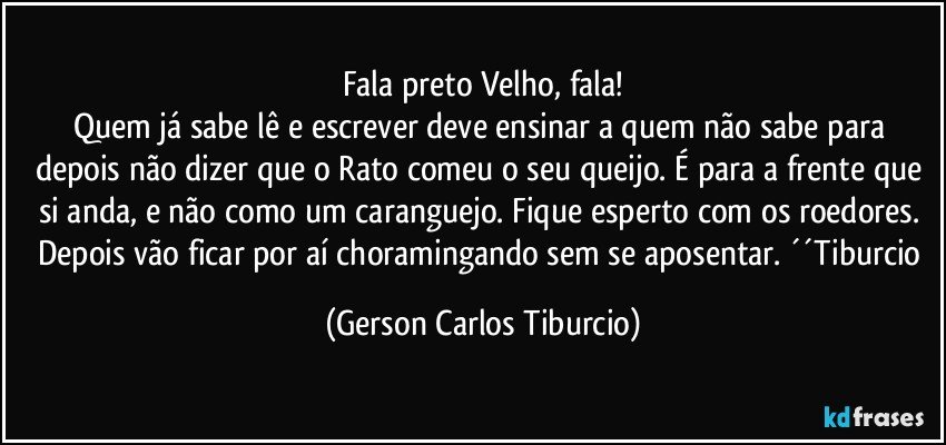 Fala preto Velho, fala!
Quem já sabe lê e escrever deve ensinar a quem não sabe para depois não dizer que o Rato comeu o seu queijo. É para a frente que si anda, e não como um caranguejo. Fique esperto com os roedores. Depois vão ficar por aí choramingando sem se aposentar. ´´Tiburcio (Gerson Carlos Tiburcio)