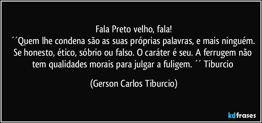 Fala Preto velho, fala!
´´Quem lhe condena são as suas próprias palavras, e mais ninguém. Se honesto, ético, sóbrio ou falso. O caráter é seu. A ferrugem não tem qualidades morais para julgar a fuligem. ´´ Tiburcio (Gerson Carlos Tiburcio)