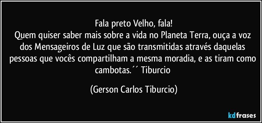 Fala preto Velho, fala!
Quem quiser saber mais sobre a vida no Planeta Terra, ouça a voz dos Mensageiros de Luz que são transmitidas através daquelas pessoas que vocês compartilham a mesma moradia, e as tiram como cambotas.´´ Tiburcio (Gerson Carlos Tiburcio)