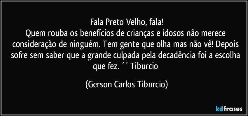 Fala Preto Velho, fala!
Quem rouba os benefícios de crianças e idosos não merece consideração de ninguém. Tem gente que olha mas não vê! Depois sofre sem saber que a grande culpada pela decadência foi a escolha que fez. ´´ Tiburcio (Gerson Carlos Tiburcio)