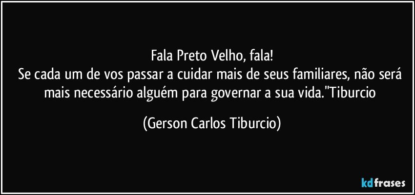 Fala Preto Velho, fala!
Se cada um de vos passar a cuidar mais de seus familiares, não será mais necessário alguém para governar a sua vida."Tiburcio (Gerson Carlos Tiburcio)