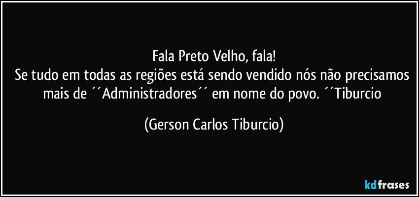 Fala Preto Velho, fala!
Se tudo em todas as regiões está sendo vendido nós não precisamos mais de ´´Administradores´´ em nome do povo. ´´Tiburcio (Gerson Carlos Tiburcio)