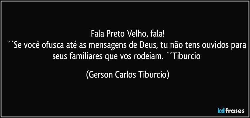 Fala Preto Velho, fala!
´´Se você ofusca até as mensagens de Deus, tu não tens ouvidos para seus familiares que vos rodeiam. ´´Tiburcio (Gerson Carlos Tiburcio)