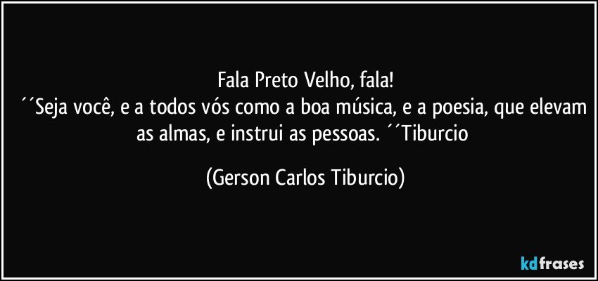 Fala Preto Velho, fala!
´´Seja você, e a todos vós como a boa música, e a poesia, que elevam as almas, e instrui as pessoas. ´´Tiburcio (Gerson Carlos Tiburcio)