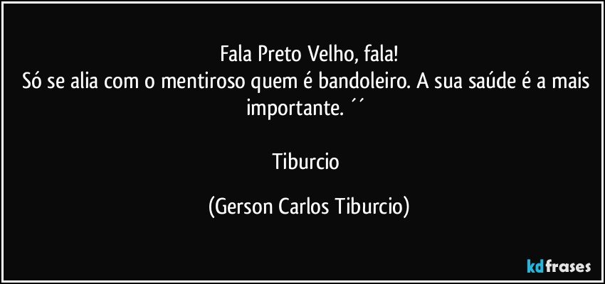 Fala Preto Velho, fala!
Só se alia com o mentiroso quem é bandoleiro. A sua saúde é a mais importante. ´´ 

Tiburcio (Gerson Carlos Tiburcio)